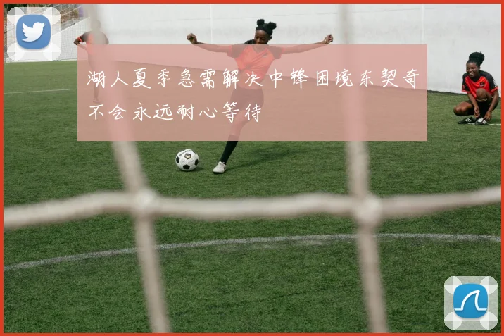 湖人夏季急需解决中锋困境东契奇不会永远耐心等待
