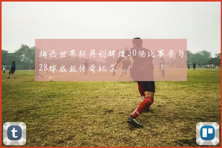 梅西世界杯再创辉煌30场比赛参与28球成就传奇纪录
