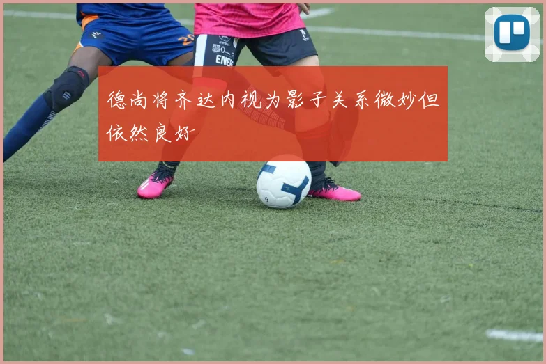 德尚将齐达内视为影子关系微妙但依然良好